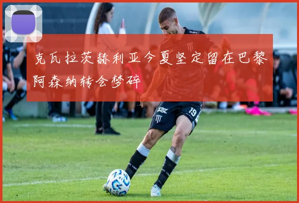 克瓦拉茨赫利亚今夏坚定留在巴黎阿森纳转会梦碎