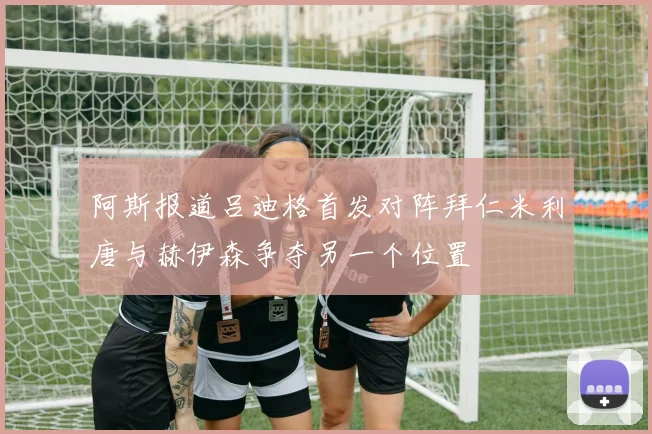 阿斯报道吕迪格首发对阵拜仁米利唐与赫伊森争夺另一个位置