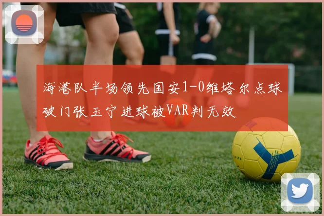 海港队半场领先国安1-0维塔尔点球破门张玉宁进球被VAR判无效