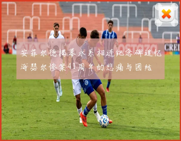 安菲尔德揭幕永系相连纪念碑追忆海瑟尔惨案41周年的悲痛与团结