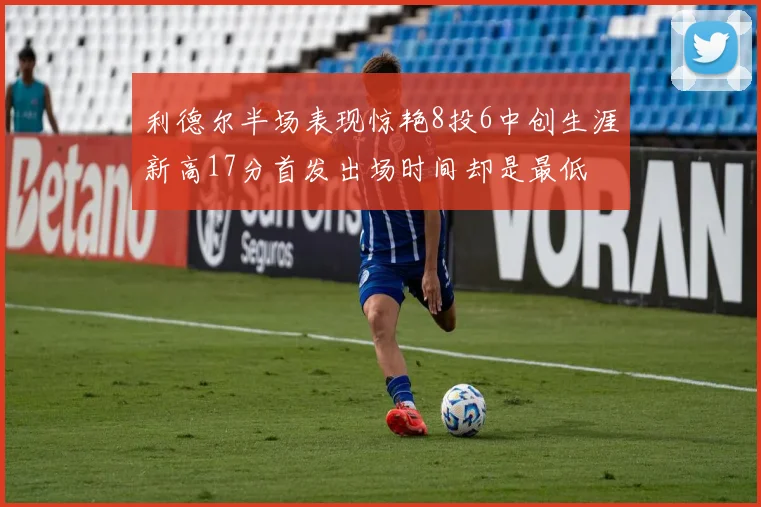 利德尔半场表现惊艳8投6中创生涯新高17分首发出场时间却是最低