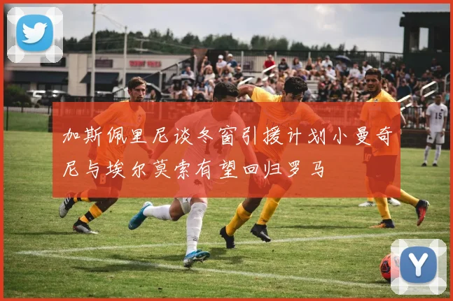 加斯佩里尼谈冬窗引援计划小曼奇尼与埃尔莫索有望回归罗马