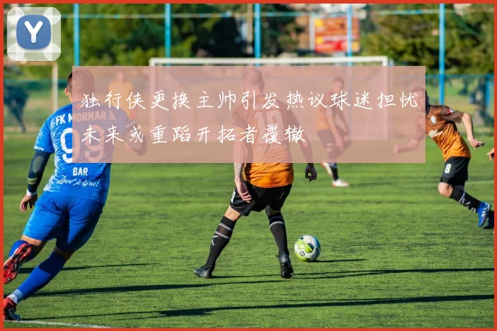 独行侠更换主帅引发热议球迷担忧未来或重蹈开拓者覆辙