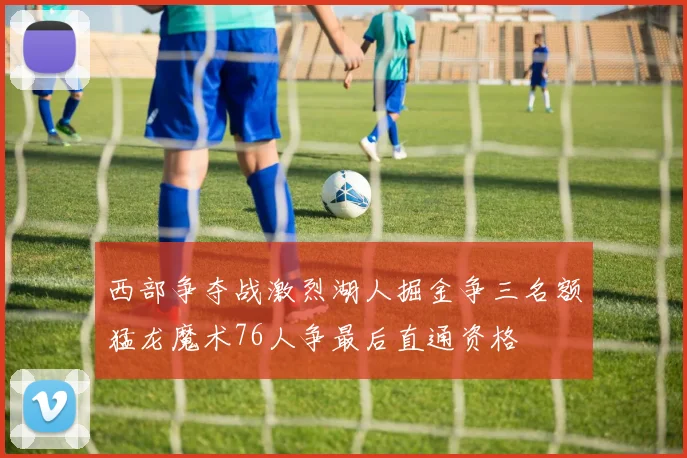 西部争夺战激烈湖人掘金争三名额猛龙魔术76人争最后直通资格