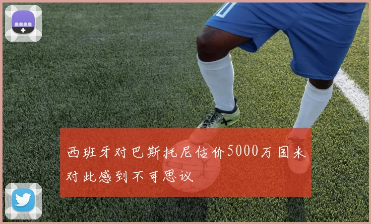西班牙对巴斯托尼估价5000万国米对此感到不可思议