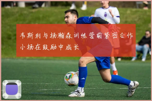 韦斯利与杨瀚森训练营前紧密合作小杨在鼓励中成长