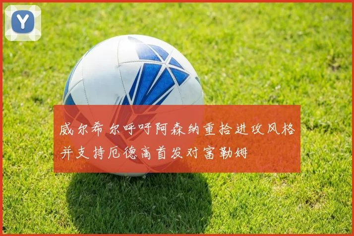 威尔希尔呼吁阿森纳重拾进攻风格并支持厄德高首发对富勒姆
