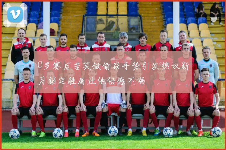 C罗赛后苦笑做偷窃手势引发热议新月锁定胜局让他倍感不满