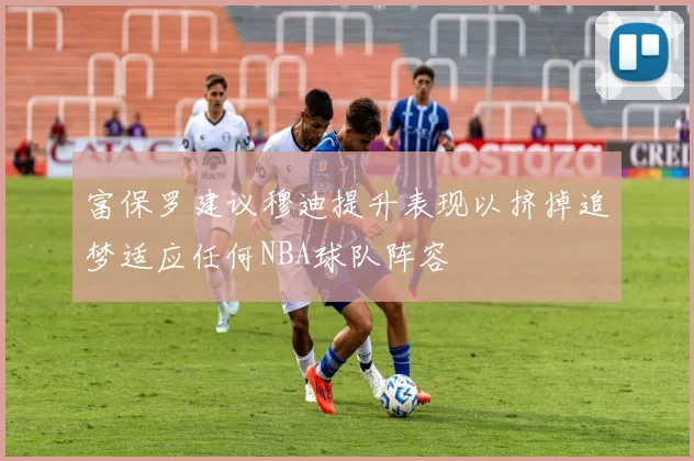 富保罗建议穆迪提升表现以挤掉追梦适应任何NBA球队阵容