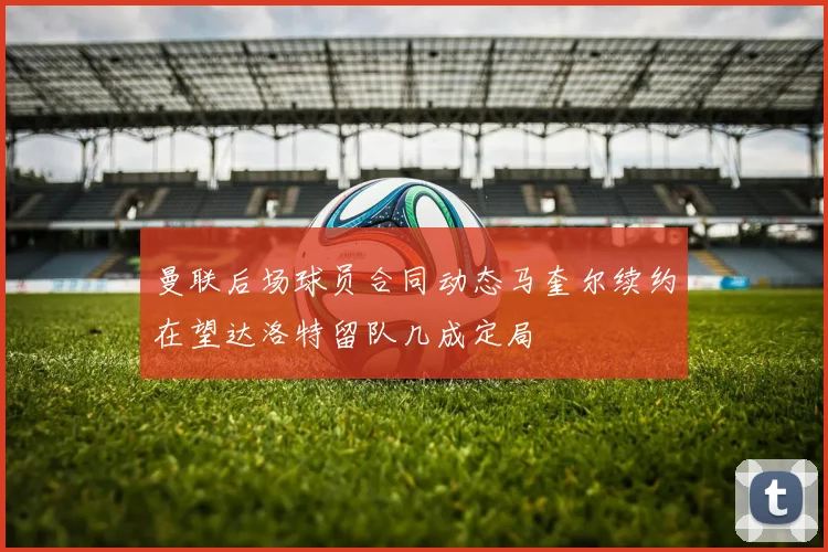 曼联后场球员合同动态马奎尔续约在望达洛特留队几成定局
