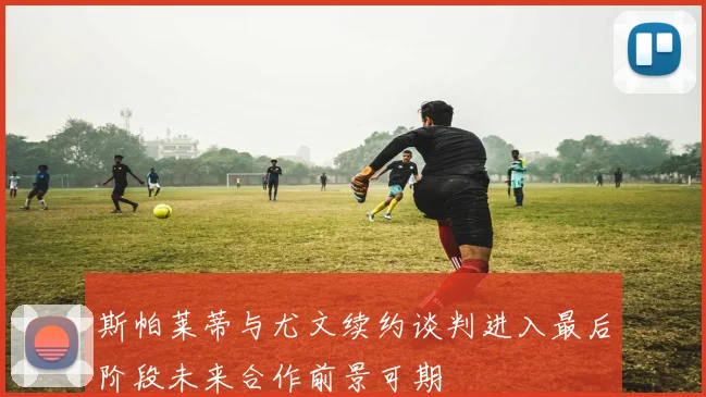 斯帕莱蒂与尤文续约谈判进入最后阶段未来合作前景可期