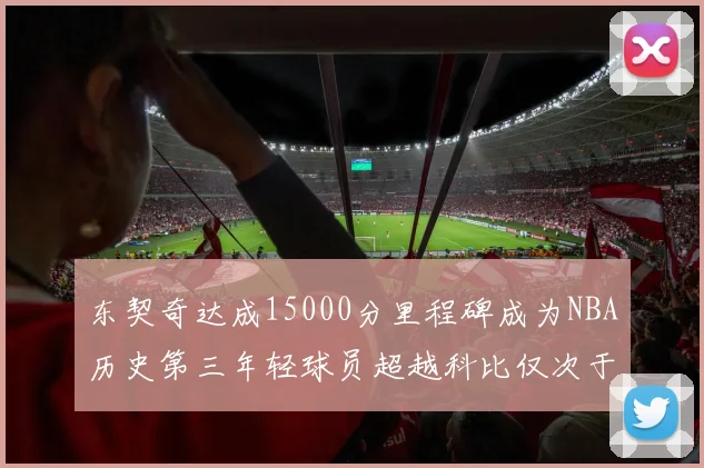东契奇达成15000分里程碑成为NBA历史第三年轻球员超越科比仅次于詹姆斯和杜兰特