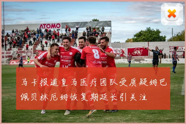 马卡报道皇马医疗团队受质疑姆巴佩贝林厄姆恢复期延长引关注