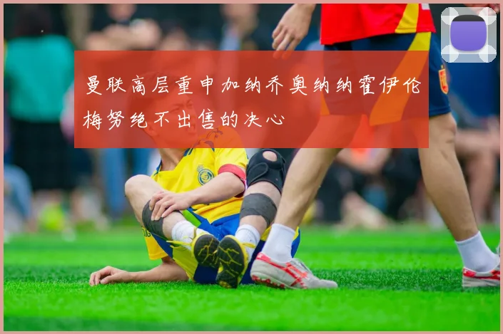 曼联高层重申加纳乔奥纳纳霍伊伦梅努绝不出售的决心