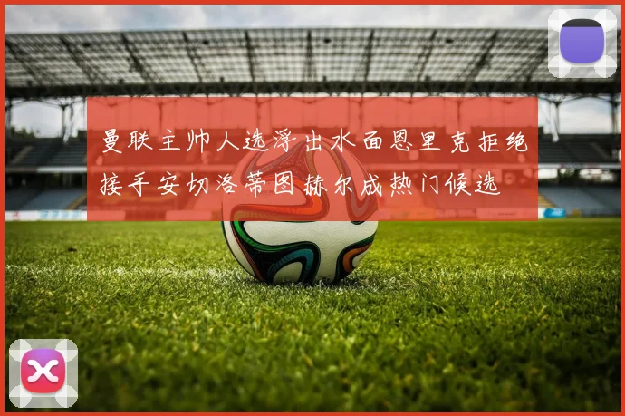 曼联主帅人选浮出水面恩里克拒绝接手安切洛蒂图赫尔成热门候选