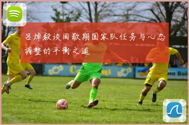 吕焯毅谈间歇期国家队任务与心态调整的平衡之道